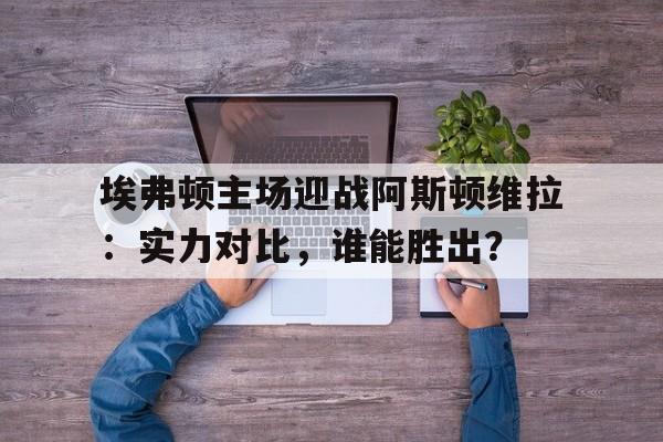 关于埃弗顿主场迎战阿斯顿维拉：实力对比，谁能胜出？的信息