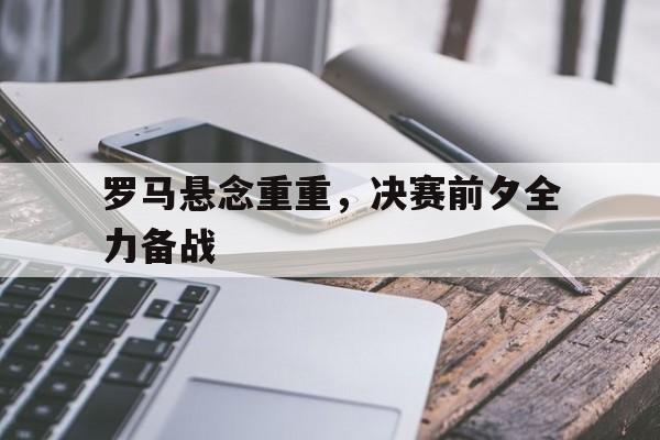 关于罗马悬念重重，决赛前夕全力备战的信息