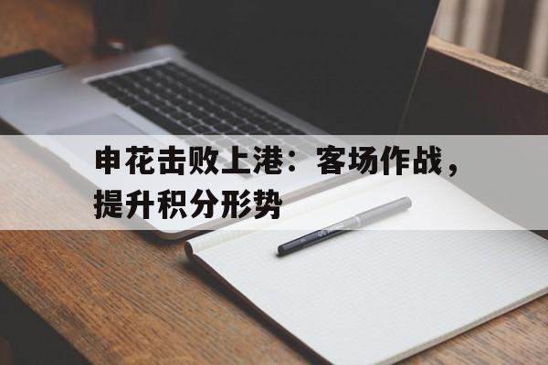 关于申花击败上港：客场作战，提升积分形势的信息